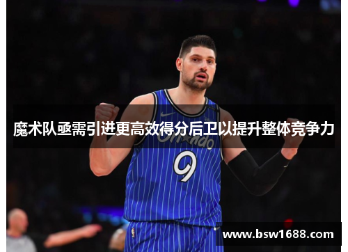 魔术队亟需引进更高效得分后卫以提升整体竞争力