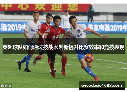 英超球队如何通过技战术创新提升比赛效率和竞技表现